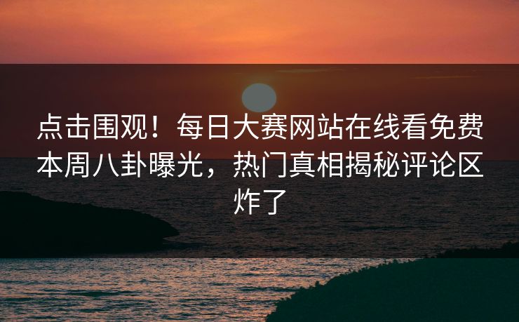 点击围观！每日大赛网站在线看免费本周八卦曝光，热门真相揭秘评论区炸了