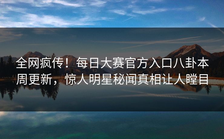 全网疯传！每日大赛官方入口八卦本周更新，惊人明星秘闻真相让人瞠目