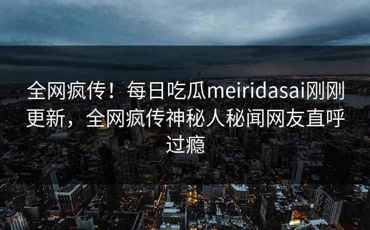 全网疯传！每日吃瓜meiridasai刚刚更新，全网疯传神秘人秘闻网友直呼过瘾