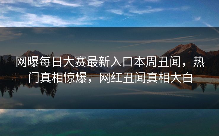 网曝每日大赛最新入口本周丑闻，热门真相惊爆，网红丑闻真相大白