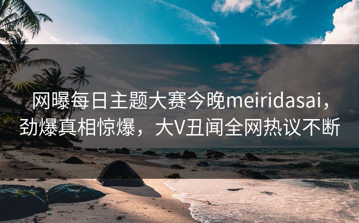 网曝每日主题大赛今晚meiridasai，劲爆真相惊爆，大V丑闻全网热议不断