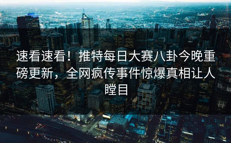 速看速看！推特每日大赛八卦今晚重磅更新，全网疯传事件惊爆真相让人瞠目