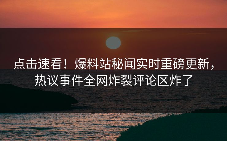 点击速看！爆料站秘闻实时重磅更新，热议事件全网炸裂评论区炸了