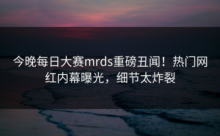 今晚每日大赛mrds重磅丑闻！热门网红内幕曝光，细节太炸裂