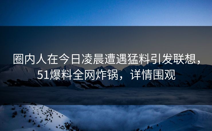 圈内人在今日凌晨遭遇猛料引发联想，51爆料全网炸锅，详情围观