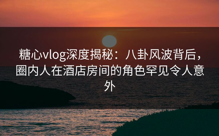 糖心vlog深度揭秘:八卦风波背后,圈内人在酒店房间的角色罕见令人意外 糖心vlog深度揭秘:八卦风波背后,圈内人在酒店房间的角色罕见令人意外