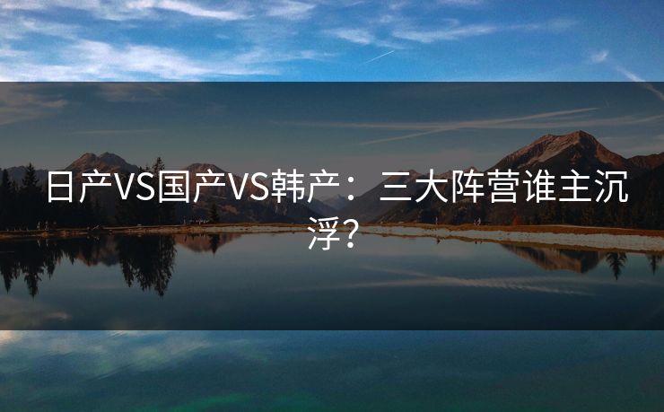 日产VS国产VS韩产：三大阵营谁主沉浮？
