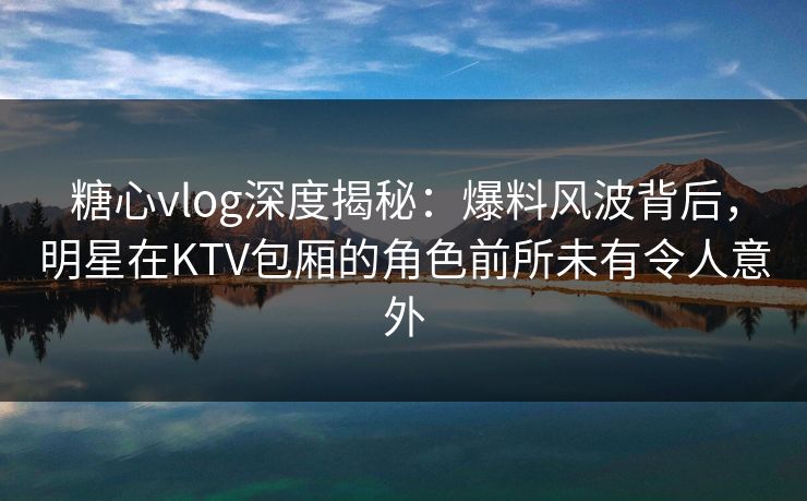 糖心vlog深度揭秘:爆料风波背后,明星在KTV包厢的角色前所未有令人意外 糖心vlog深度揭秘:爆料风波背后,明星在KTV包厢的角色前所未有令人意外