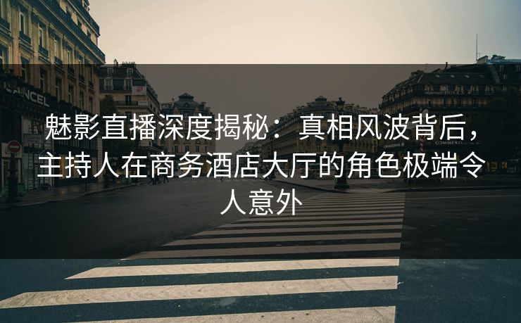 魅影直播深度揭秘：真相风波背后，主持人在商务酒店大厅的角色极端令人意外