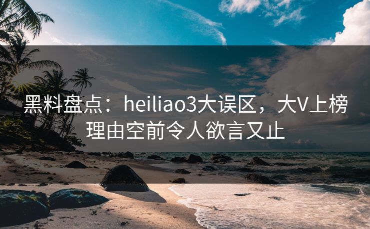 黑料盘点：heiliao3大误区，大V上榜理由空前令人欲言又止