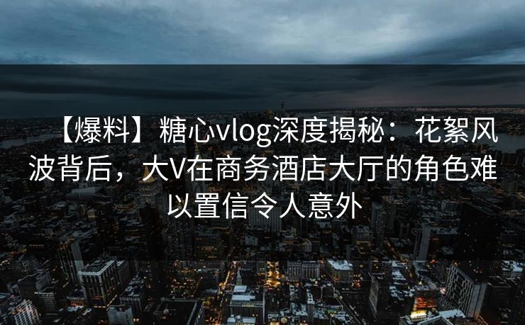 【爆料】糖心vlog深度揭秘:花絮风波背后,大V在商务酒店大厅的角色难以置信令人意外 【爆料】糖心vlog深度揭秘:花絮风波背后,大V在商务酒店大厅的角色难以置信令人意外