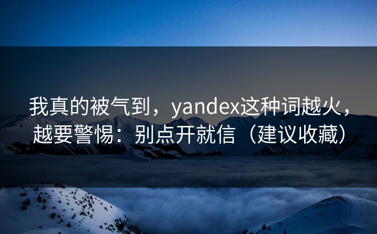 我真的被气到，yandex这种词越火，越要警惕：别点开就信（建议收藏）