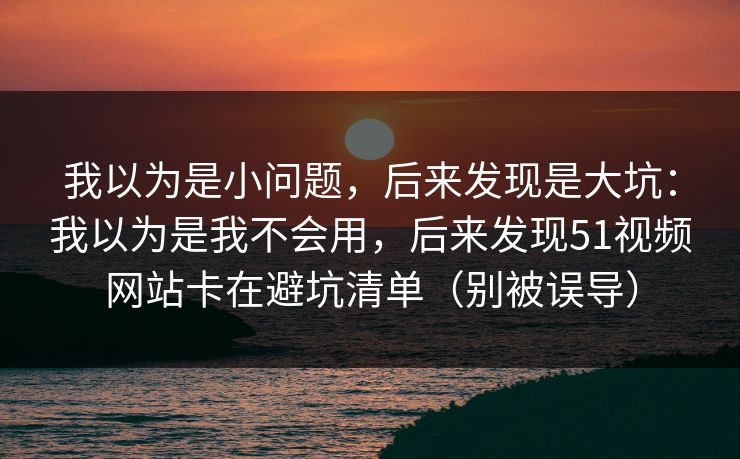 我以为是小问题，后来发现是大坑：我以为是我不会用，后来发现51视频网站卡在避坑清单（别被误导）