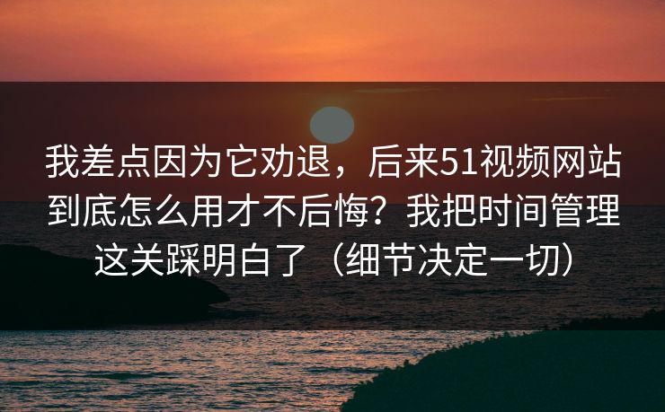我差点因为它劝退，后来51视频网站到底怎么用才不后悔？我把时间管理这关踩明白了（细节决定一切）