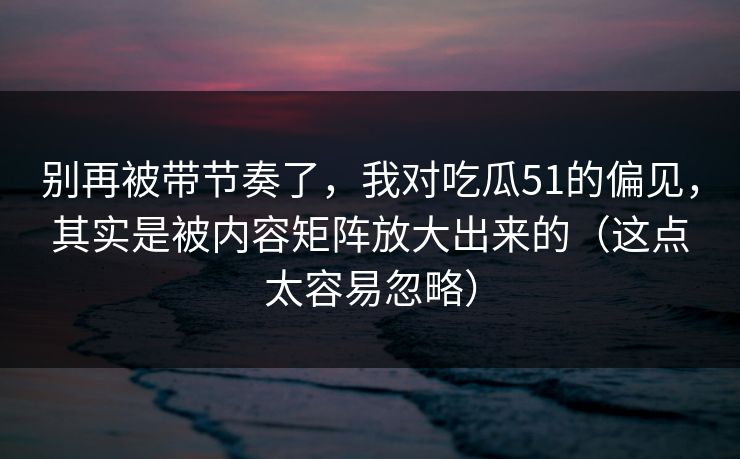 别再被带节奏了，我对吃瓜51的偏见，其实是被内容矩阵放大出来的（这点太容易忽略）